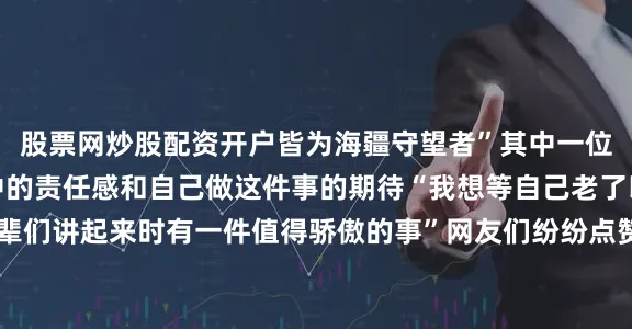 股票网炒股配资开户皆为海疆守望者”其中一位出资人郏宣荣道出心中的责任感和自己做这件事的期待“我想等自己老了以后坐在摇椅上和孙辈们讲起来时有一件值得骄傲的事”网友们纷纷点赞“大格局！家国情怀！”他们造的不仅是科考船更是献给祖国的蓝色承诺正如蔡云杰所说：“我们不是很想赚风口上的快钱而是更期待浪花里的未来”让我们共同期待这艘由渔民打造的科研巨轮劈波斩浪、扬帆启航！
