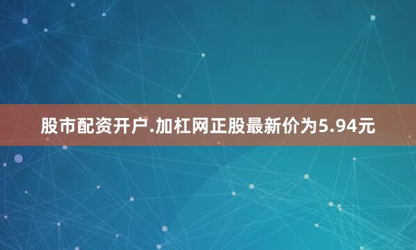股市配资开户.加杠网正股最新价为5.94元