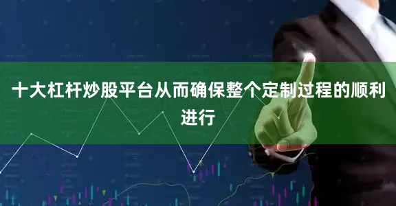 十大杠杆炒股平台从而确保整个定制过程的顺利进行