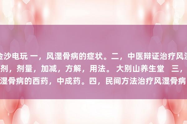 金沙電玩 一，風濕骨病的癥狀。二，中醫辯證治療風濕骨病的癥狀，方劑，劑量，加減，方解，用法。 大別山養生堂   三，治療風濕骨病的西藥，中成藥。四，民間方法治療風濕骨病。五，風濕骨病藥酒