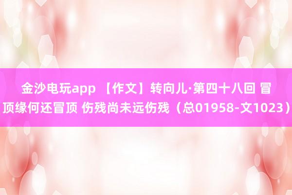 金沙電玩app 【作文】轉向兒·第四十八回 冒頂緣何還冒頂 傷殘尚未遠傷殘(總01958-文1023)