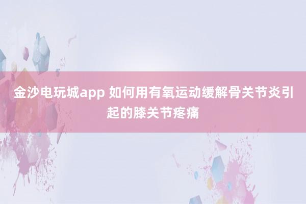 金沙電玩城app 如何用有氧運(yùn)動緩解骨關(guān)節(jié)炎引起的膝關(guān)節(jié)疼痛