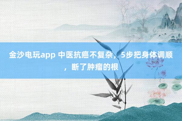 金沙電玩app 中醫(yī)抗癌不復雜,5步把身體調(diào)順,斷了腫瘤的根