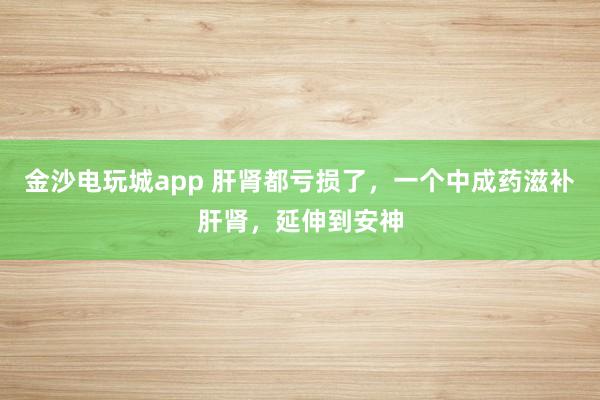 金沙電玩城app 肝腎都虧損了，一個(gè)中成藥滋補(bǔ)肝腎，延伸到安神