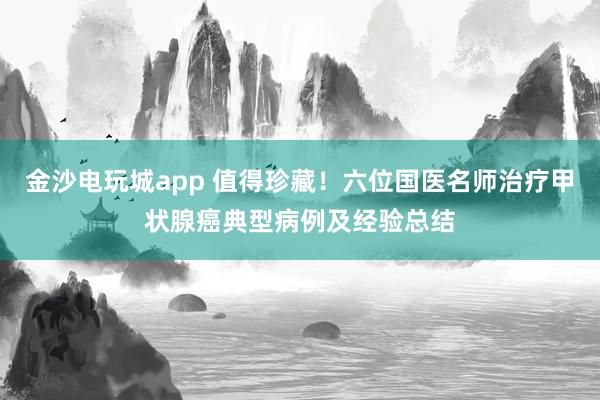 金沙電玩城app 值得珍藏！六位國醫(yī)名師治療甲狀腺癌典型病例及經(jīng)驗總結(jié)