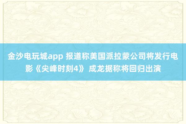 金沙電玩城app 報道稱美國派拉蒙公司將發(fā)行電影《尖峰時刻4》 成龍據(jù)稱將回歸出演