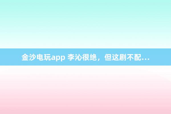金沙電玩app 李沁很絕，但這劇不配…