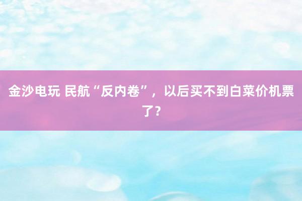 金沙電玩 民航“反內卷”,以后買不到白菜價機票了?