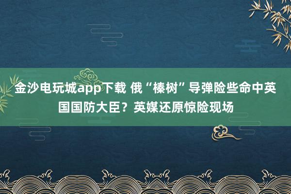 金沙電玩城app下載 俄“榛樹”導彈險些命中英國國防大臣?英媒還原驚險現場