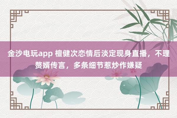 金沙電玩app 檀健次戀情后淡定現身直播,不理贅婿傳言,多條細節惹炒作嫌疑