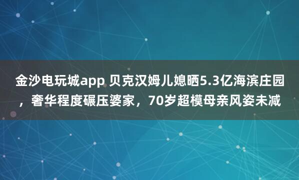 金沙電玩城app 貝克漢姆兒媳曬5.3億海濱莊園，奢華程度碾壓婆家，70歲超模母親風姿未減