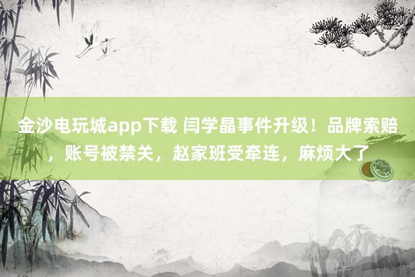 金沙電玩城app下載 閆學(xué)晶事件升級！品牌索賠，賬號被禁關(guān)，趙家班受牽連，麻煩大了