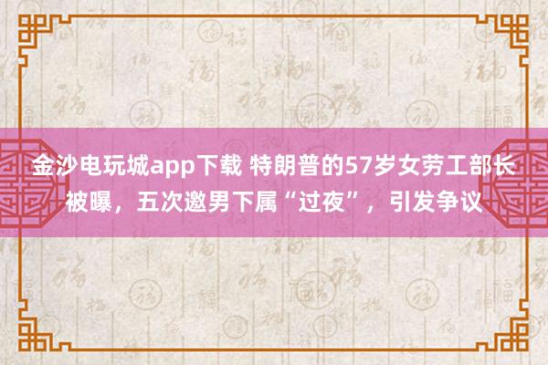金沙電玩城app下載 特朗普的57歲女勞工部長被曝，五次邀男下屬“過夜”，引發(fā)爭議
