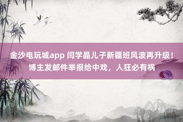 金沙電玩城app 閆學晶兒子新疆班風波再升級!博主發郵件舉報給中戲,人狂必有禍