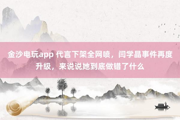金沙電玩app 代言下架全網(wǎng)噴,閆學(xué)晶事件再度升級,來說說她到底做錯了什么