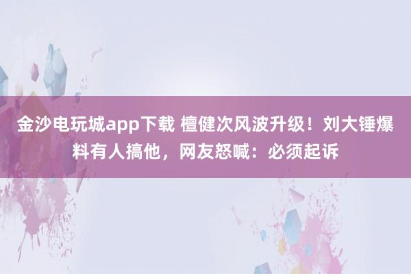 金沙電玩城app下載 檀健次風波升級！劉大錘爆料有人搞他，網友怒喊：必須起訴