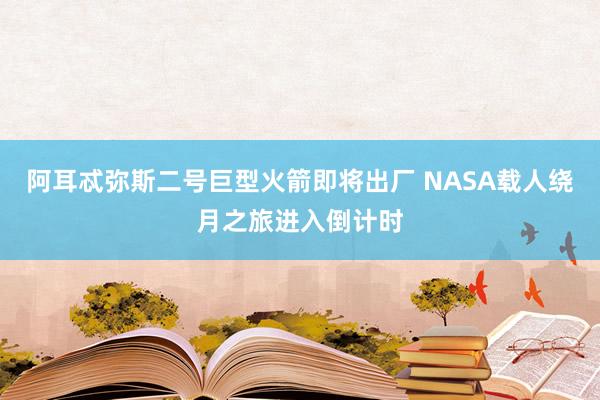 阿耳忒彌斯二號巨型火箭即將出廠 NASA載人繞月之旅進(jìn)入倒計時