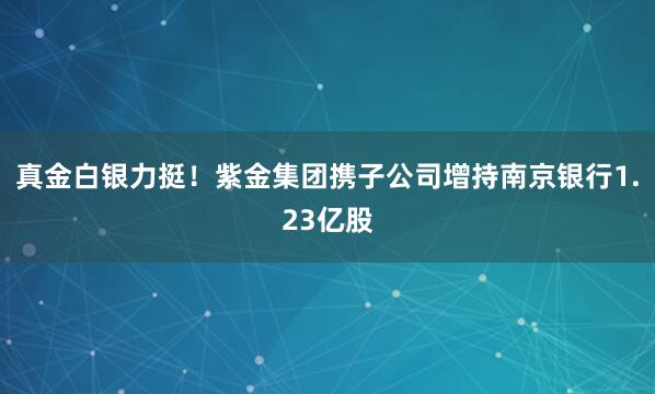 真金白銀力挺!紫金集團攜子公司增持南京銀行1.23億股