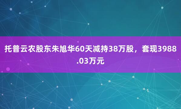 托普云農(nóng)股東朱旭華60天減持38萬股,套現(xiàn)3988.03萬元