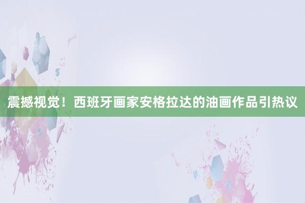 震撼視覺！西班牙畫家安格拉達(dá)的油畫作品引熱議
