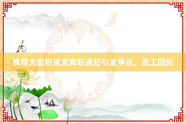 攜程大面積誤發(fā)離職通知引發(fā)爭議,員工回應