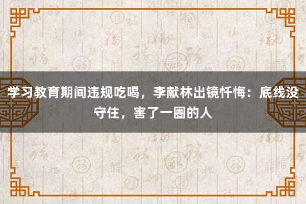 學習教育期間違規吃喝，李獻林出鏡懺悔：底線沒守住，害了一圈的人
