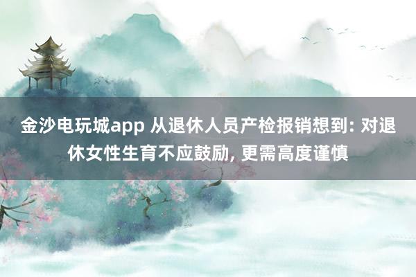金沙電玩城app 從退休人員產(chǎn)檢報(bào)銷(xiāo)想到: 對(duì)退休女性生育不應(yīng)鼓勵(lì)， 更需高度謹(jǐn)慎