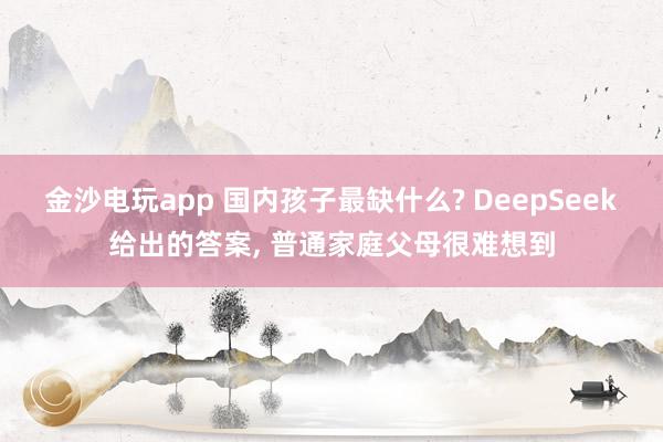 金沙電玩app 國內(nèi)孩子最缺什么? DeepSeek給出的答案， 普通家庭父母很難想到