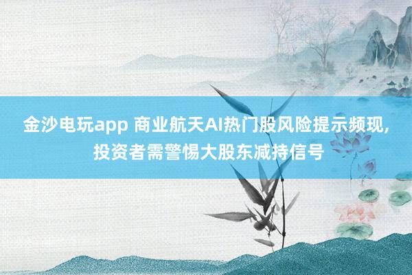 金沙電玩app 商業(yè)航天AI熱門股風(fēng)險提示頻現(xiàn), 投資者需警惕大股東減持信號