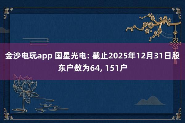 金沙電玩app 國星光電: 截止2025年12月31日股東戶數(shù)為64， 151戶