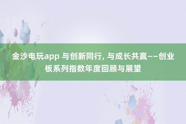 金沙電玩app 與創新同行， 與成長共贏——創業板系列指數年度回顧與展望