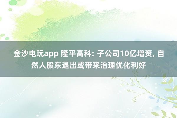 金沙電玩app 隆平高科: 子公司10億增資， 自然人股東退出或帶來治理優化利好