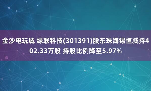 金沙電玩城 綠聯科技(301391)股東珠海錫恒減持402.33萬股 持股比例降至5.97%