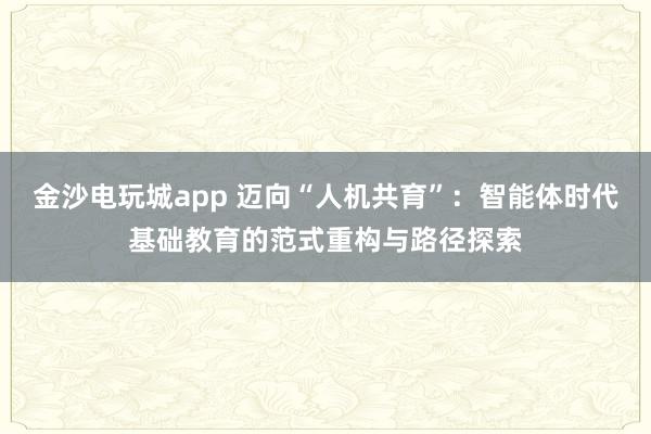 金沙電玩城app 邁向“人機共育”:智能體時代基礎教育的范式重構與路徑探索