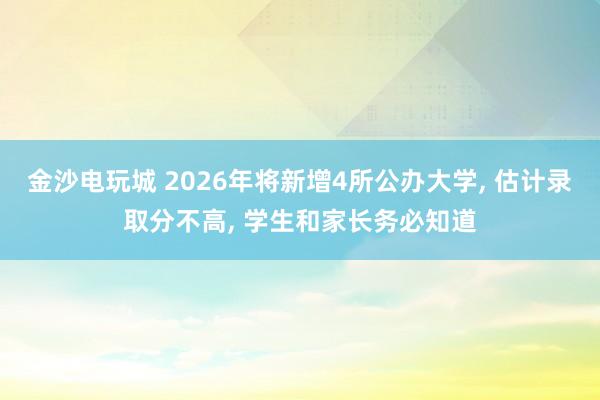金沙電玩城 2026年將新增4所公辦大學(xué), 估計(jì)錄取分不高, 學(xué)生和家長務(wù)必知道