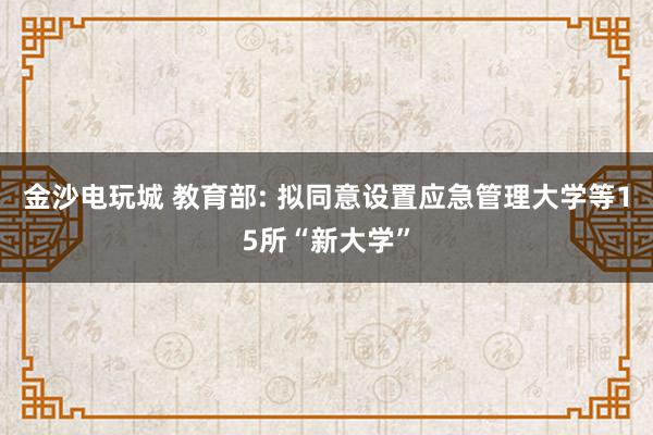 金沙電玩城 教育部: 擬同意設(shè)置應(yīng)急管理大學(xué)等15所“新大學(xué)”