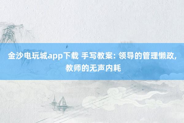 金沙電玩城app下載 手寫(xiě)教案: 領(lǐng)導(dǎo)的管理懶政, 教師的無(wú)聲內(nèi)耗