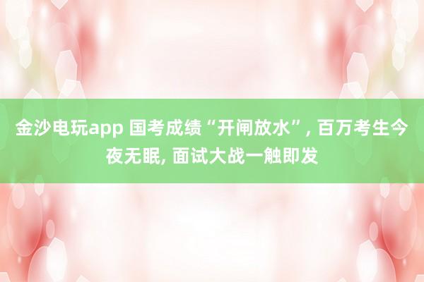 金沙電玩app 國考成績“開閘放水”， 百萬考生今夜無眠， 面試大戰一觸即發