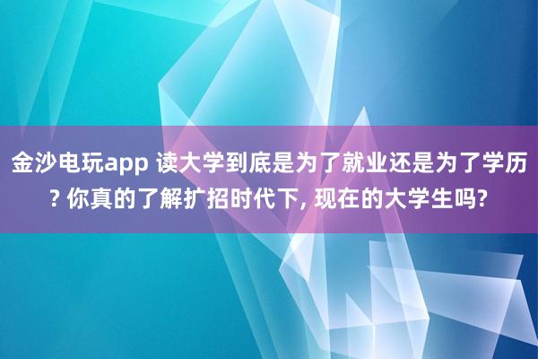 金沙電玩app 讀大學到底是為了就業還是為了學歷? 你真的了解擴招時代下, 現在的大學生嗎?