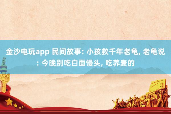 金沙電玩app 民間故事: 小孩救千年老龜， 老龜說: 今晚別吃白面饅頭， 吃蕎麥的