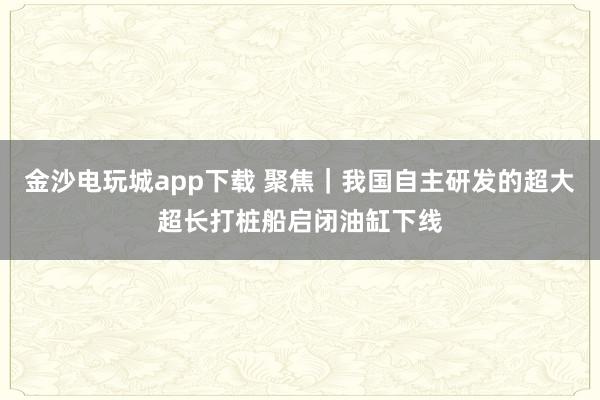 金沙電玩城app下載 聚焦｜我國(guó)自主研發(fā)的超大超長(zhǎng)打樁船啟閉油缸下線