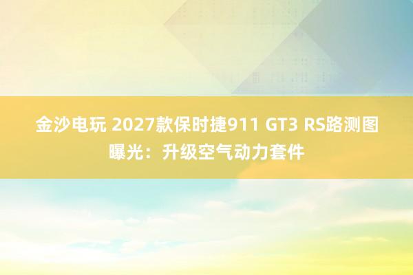 金沙電玩 2027款保時捷911 GT3 RS路測圖曝光:升級空氣動力套件