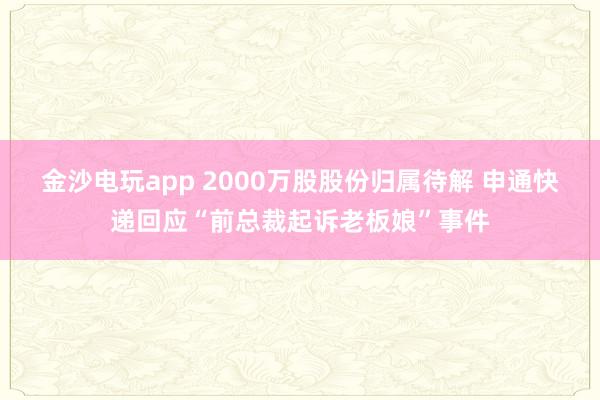 金沙電玩app 2000萬(wàn)股股份歸屬待解 申通快遞回應(yīng)“前總裁起訴老板娘”事件