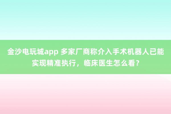 金沙電玩城app 多家廠商稱介入手術機器人已能實現精準執行,臨床醫生怎么看?