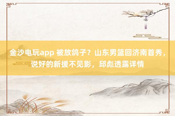 金沙電玩app 被放鴿子?山東男籃回濟(jì)南首秀,說(shuō)好的新援不見(jiàn)影,邱彪透露詳情