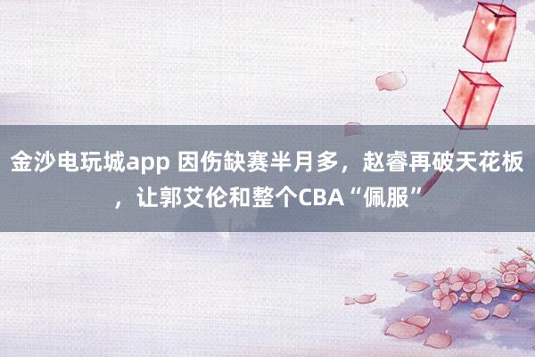 金沙電玩城app 因傷缺賽半月多,趙睿再破天花板,讓郭艾倫和整個CBA“佩服”
