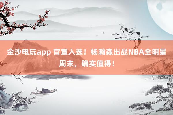 金沙電玩app 官宣入選!楊瀚森出戰NBA全明星周末,確實值得!