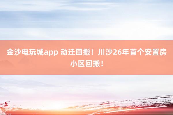 金沙電玩城app 動遷回搬!川沙26年首個安置房小區(qū)回搬!