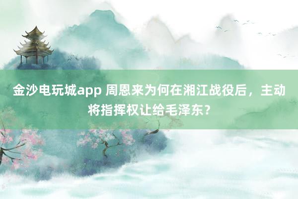 金沙電玩城app 周恩來為何在湘江戰(zhàn)役后,主動將指揮權(quán)讓給毛澤東?