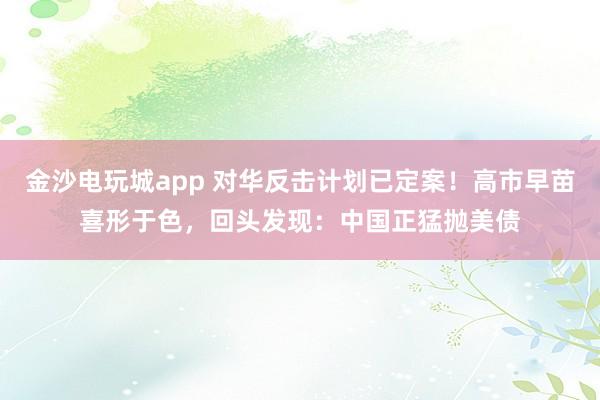 金沙電玩城app 對華反擊計(jì)劃已定案！高市早苗喜形于色，回頭發(fā)現(xiàn)：中國正猛拋美債